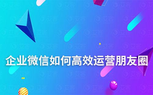 企業(yè)微信如何高效運(yùn)營(yíng)朋友圈