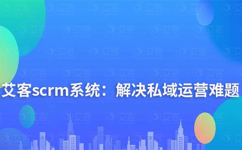 艾客scrm系統：解決您私域運營中的難點