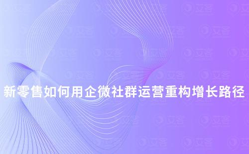 新零售如何用企微社群運營重構增長路徑