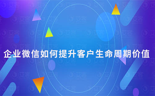 企業(yè)微信如何通過私域運營提升客戶生命周期價值